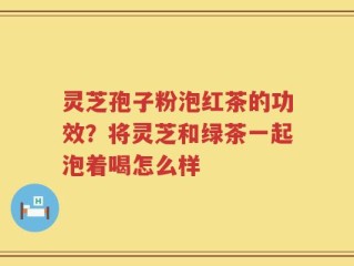 灵芝孢子粉泡红茶的功效？将灵芝和绿茶一起泡着喝怎么样