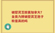 破壁灵芝胶囊加拿大？金奥力牌破壁灵芝孢子粉是真的吗