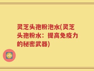 灵芝头孢粉泡水(灵芝头孢粉水：提高免疫力的秘密武器)