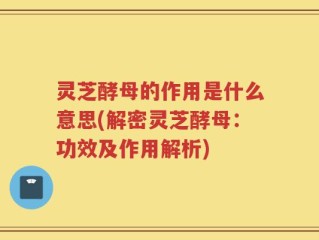 灵芝酵母的作用是什么意思(解密灵芝酵母：功效及作用解析)