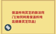 保温杯炖灵芝的做法窍门(如何利用保温杯炖出健康灵芝饮品)