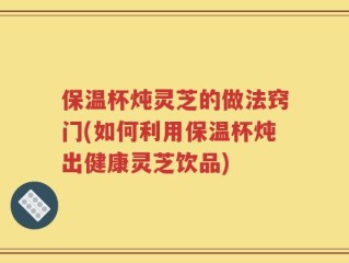 保温杯炖灵芝的做法窍门(如何利用保温杯炖出健康灵芝饮品)