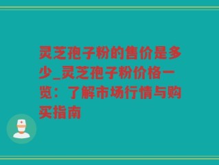 灵芝孢子粉的售价是多少_灵芝孢子粉价格一览：了解市场行情与购买指南