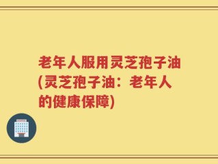 老年人服用灵芝孢子油(灵芝孢子油：老年人的健康保障)