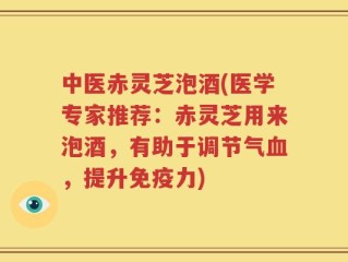 中医赤灵芝泡酒(医学专家推荐：赤灵芝用来泡酒，有助于调节气血，提升免疫力)