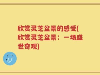欣赏灵芝盆景的感受(欣赏灵芝盆景：一场盛世奇观)