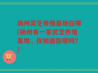扬州灵芝养殖基地在哪(扬州有一家灵芝养殖基地，你知道在哪吗？)