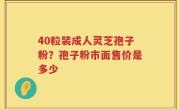 40粒装成人灵芝孢子粉？孢子粉市面售价是多少