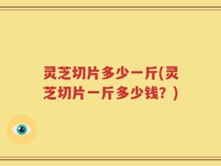 灵芝切片多少一斤(灵芝切片一斤多少钱？)