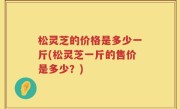 松灵芝的价格是多少一斤(松灵芝一斤的售价是多少？)