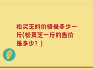 松灵芝的价格是多少一斤(松灵芝一斤的售价是多少？)