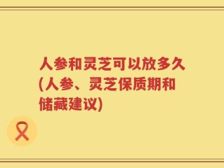 人参和灵芝可以放多久(人参、灵芝保质期和储藏建议)