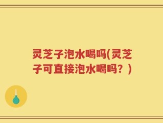 灵芝子泡水喝吗(灵芝子可直接泡水喝吗？)
