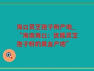 海口灵芝孢子粉产地_“海南海口：优质灵芝孢子粉的黄金产地”