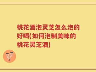桃花酒泡灵芝怎么泡的好喝(如何泡制美味的桃花灵芝酒)
