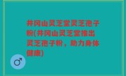 井冈山灵芝堂灵芝孢子粉(井冈山灵芝堂推出灵芝孢子粉，助力身体健康)