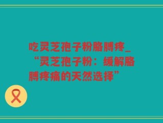 吃灵芝孢子粉胳膊疼_“灵芝孢子粉：缓解胳膊疼痛的天然选择”