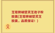 芝蔻牌破壁灵芝孢子粉胶囊(芝蔻牌破壁灵芝胶囊，品质保证！)