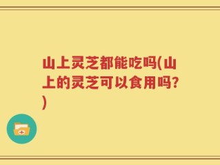 山上灵芝都能吃吗(山上的灵芝可以食用吗？)