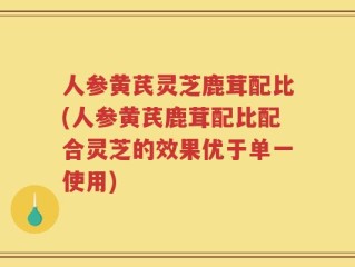 人参黄芪灵芝鹿茸配比(人参黄芪鹿茸配比配合灵芝的效果优于单一使用)