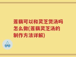 莲藕可以和灵芝煲汤吗怎么做(莲藕灵芝汤的制作方法详解)