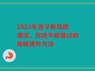 2023年孢子粉风靡潮流，你绝不能错过的美味提升方法