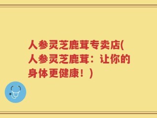 人参灵芝鹿茸专卖店(人参灵芝鹿茸：让你的身体更健康！)