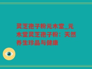 灵芝孢子粉元木堂_元木堂灵芝孢子粉：天然养生珍品与健康