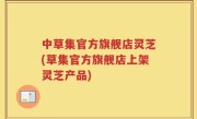 中草集官方旗舰店灵芝(草集官方旗舰店上架灵芝产品)