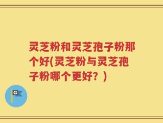 灵芝粉和灵芝孢子粉那个好(灵芝粉与灵芝孢子粉哪个更好？)