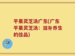 平果灵芝汤广东(广东平果灵芝汤：滋补养生的佳品)