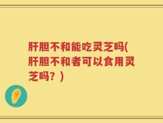 肝胆不和能吃灵芝吗(肝胆不和者可以食用灵芝吗？)