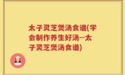 太子灵芝煲汤食谱(学会制作养生好汤--太子灵芝煲汤食谱)
