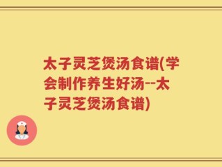 太子灵芝煲汤食谱(学会制作养生好汤--太子灵芝煲汤食谱)