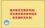 西洋参灵芝黄芪鸡汤(灵芝黄芪西洋参炖鸡汤，养生美味又补身)