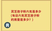 灵芝孢子粉六克是多少(每日六克灵芝孢子粉的用量是多少？)