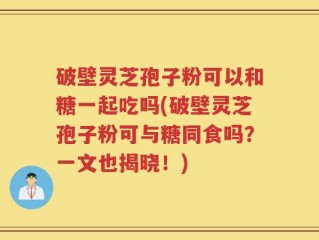 破壁灵芝孢子粉可以和糖一起吃吗(破壁灵芝孢子粉可与糖同食吗？一文也揭晓！)