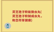 灵芝孢子粉能做水丸(灵芝孢子粉制成水丸，助您尽享健康)