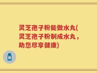 灵芝孢子粉能做水丸(灵芝孢子粉制成水丸，助您尽享健康)