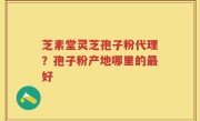 芝素堂灵芝孢子粉代理？孢子粉产地哪里的最好