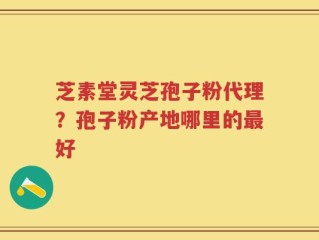 芝素堂灵芝孢子粉代理？孢子粉产地哪里的最好