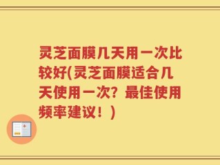 灵芝面膜几天用一次比较好(灵芝面膜适合几天使用一次？最佳使用频率建议！)