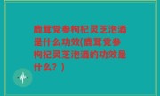 鹿茸党参枸杞灵芝泡酒是什么功效(鹿茸党参枸杞灵芝泡酒的功效是什么？)