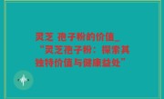 灵芝 孢子粉的价值_“灵芝孢子粉：探索其独特价值与健康益处”