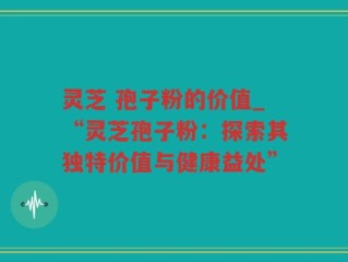 灵芝 孢子粉的价值_“灵芝孢子粉：探索其独特价值与健康益处”