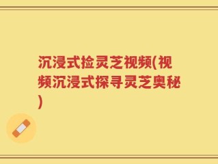沉浸式捡灵芝视频(视频沉浸式探寻灵芝奥秘)