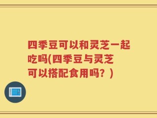 四季豆可以和灵芝一起吃吗(四季豆与灵芝 可以搭配食用吗？)
