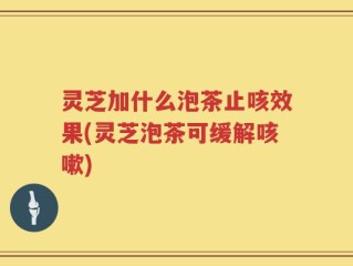 灵芝加什么泡茶止咳效果(灵芝泡茶可缓解咳嗽)