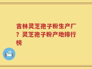 吉林灵芝孢子粉生产厂？灵芝孢子粉产地排行榜