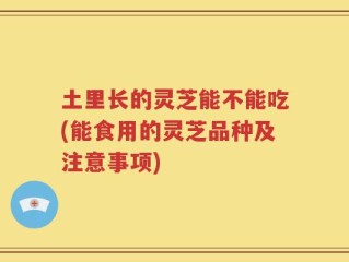 土里长的灵芝能不能吃(能食用的灵芝品种及注意事项)